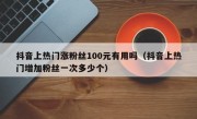 抖音上热门涨粉丝100元有用吗（抖音上热门增加粉丝一次多少个）