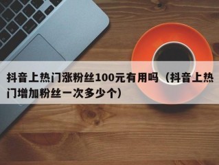 抖音上热门涨粉丝100元有用吗（抖音上热门增加粉丝一次多少个）