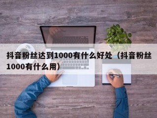抖音粉丝达到1000有什么好处（抖音粉丝1000有什么用）