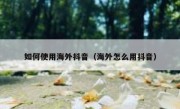 如何使用海外抖音（海外怎么用抖音）