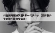 抖音国际版点赞量k和m代表什么（国际版抖音为啥不能点赞关注）