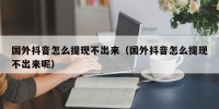国外抖音怎么提现不出来（国外抖音怎么提现不出来呢）