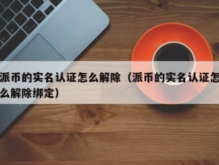 派币的实名认证怎么解除（派币的实名认证怎么解除绑定）