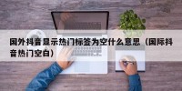 国外抖音显示热门标签为空什么意思（国际抖音热门空白）