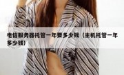 电信服务器托管一年要多少钱（主机托管一年多少钱）