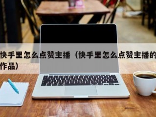 快手里怎么点赞主播（快手里怎么点赞主播的作品）