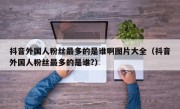 抖音外国人粉丝最多的是谁啊图片大全（抖音外国人粉丝最多的是谁?）