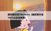 国际版抖音tiktokios（国际版抖音TikTok在线观看）