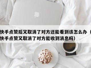 快手点赞后又取消了对方还能看到该怎么办（快手点赞又取消了对方能收到消息吗）