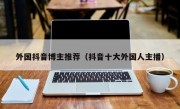 外国抖音博主推荐（抖音十大外国人主播）