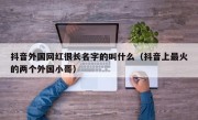 抖音外国网红很长名字的叫什么（抖音上最火的两个外国小哥）