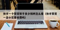 快手一个赞赏等于多少钱啊怎么看（快手赞赏一朵小花要收费吗）