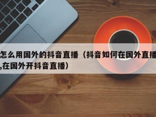 怎么用国外的抖音直播（抖音如何在国外直播,在国外开抖音直播）