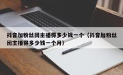 抖音加粉丝团主播得多少钱一个（抖音加粉丝团主播得多少钱一个月）