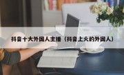 抖音十大外国人主播（抖音上火的外国人）