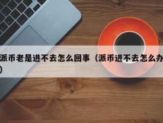 派币老是进不去怎么回事（派币进不去怎么办）