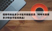 视频号粉丝多少才能开橱窗卖货（视频号需要多少粉丝才能挂商品）
