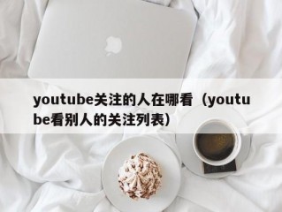 youtube关注的人在哪看（youtube看别人的关注列表）