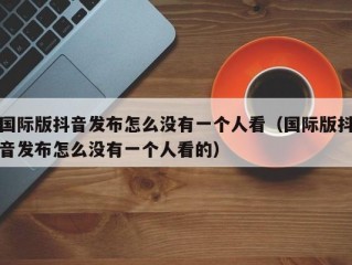 国际版抖音发布怎么没有一个人看（国际版抖音发布怎么没有一个人看的）