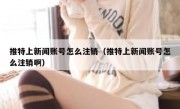 推特上新闻账号怎么注销（推特上新闻账号怎么注销啊）