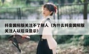 抖音国际版关注不了别人（为什么抖音国际版关注人以后没显示）