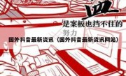 国外抖音最新资讯（国外抖音最新资讯网站）