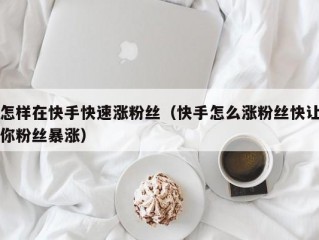 怎样在快手快速涨粉丝（快手怎么涨粉丝快让你粉丝暴涨）