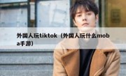 外国人玩tiktok（外国人玩什么moba手游）