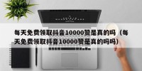 每天免费领取抖音10000赞是真的吗（每天免费领取抖音10000赞是真的吗吗）