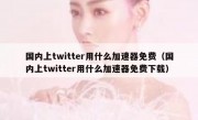 国内上twitter用什么加速器免费（国内上twitter用什么加速器免费下载）