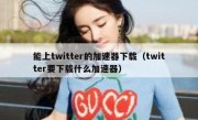 能上twitter的加速器下载（twitter要下载什么加速器）