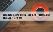 国际版抖音点赞量m是代表多少（国外抖音点赞的k是什么意思）