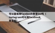 可以直接用facebook登录ins吗（instagram可以用facebook登录吗）