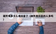 国外有多少人用抖音了（国外用抖音的人多吗）