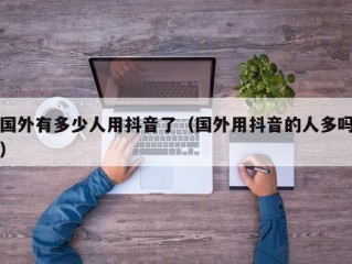 国外有多少人用抖音了（国外用抖音的人多吗）