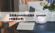 怎样用youtube在国内（youtube中国怎么用）