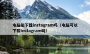 电脑能下载instagram吗（电脑可以下载instagram吗）