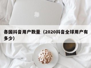 各国抖音用户数量（2020抖音全球用户有多少）