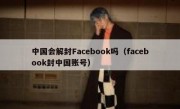 中国会解封Facebook吗（facebook封中国账号）