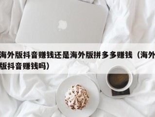 海外版抖音赚钱还是海外版拼多多赚钱（海外版抖音赚钱吗）