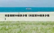抖音级别50级多少钱（抖音到50级多少钱）