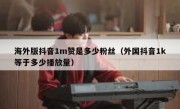 海外版抖音1m赞是多少粉丝（外国抖音1k等于多少播放量）