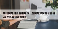 如何国外抖音直播带货（在国外如何抖音直播,海外怎么抖音直播）