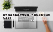 国外抖音怎么弄中文字幕（外国抖音如何转化为中文）
