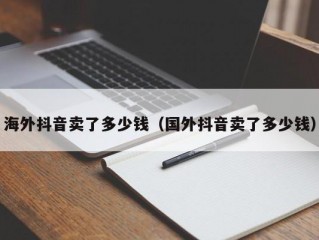 海外抖音卖了多少钱（国外抖音卖了多少钱）