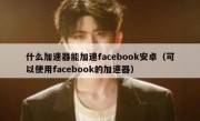 什么加速器能加速facebook安卓（可以使用facebook的加速器）