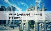 tiktok在中国能用吗（tiktok国内不能用吗）