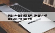 联通iptv登录设置密码（联通iptv设置密码忘了怎样在手机）