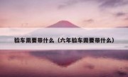 验车需要带什么（六年验车需要带什么）