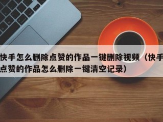 快手怎么删除点赞的作品一键删除视频（快手点赞的作品怎么删除一键清空记录）